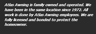 Atlas Awning is family owned and operated. We have been in the same location since 1972. All work is done by Atlas Awning employees. We are fully licensed and bonded to protect the homeowner. 
