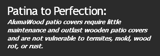 Patina to Perfection: AlumaWood patio covers require little maintenance and outlast wooden patio covers and are not vulnerable to termites, mold, wood rot, or rust.